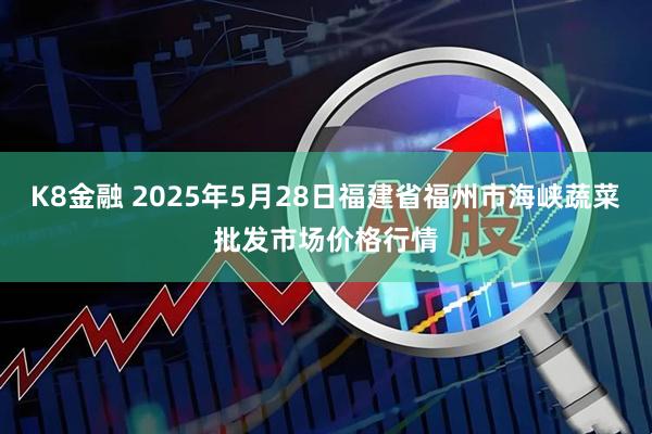 K8金融 2025年5月28日福建省福州市海峡蔬菜批发市场价格行情