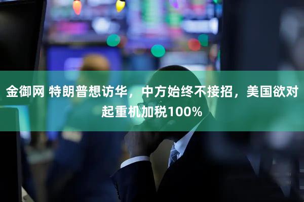 金御网 特朗普想访华，中方始终不接招，美国欲对起重机加税100%