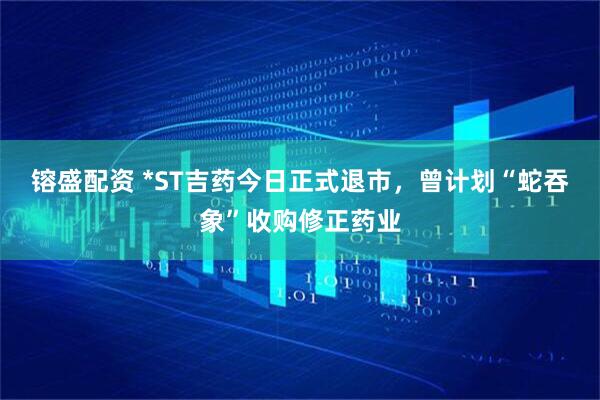 镕盛配资 *ST吉药今日正式退市，曾计划“蛇吞象”收购修正药业