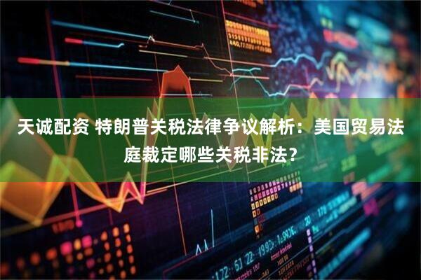 天诚配资 特朗普关税法律争议解析：美国贸易法庭裁定哪些关税非法？