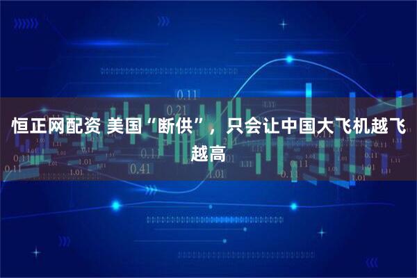 恒正网配资 美国“断供”，只会让中国大飞机越飞越高