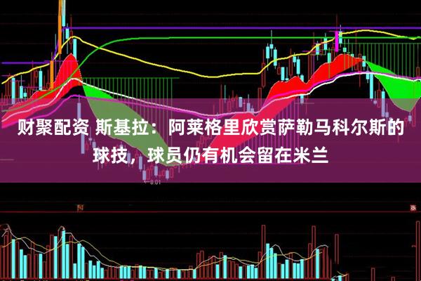 财聚配资 斯基拉：阿莱格里欣赏萨勒马科尔斯的球技，球员仍有机会留在米兰