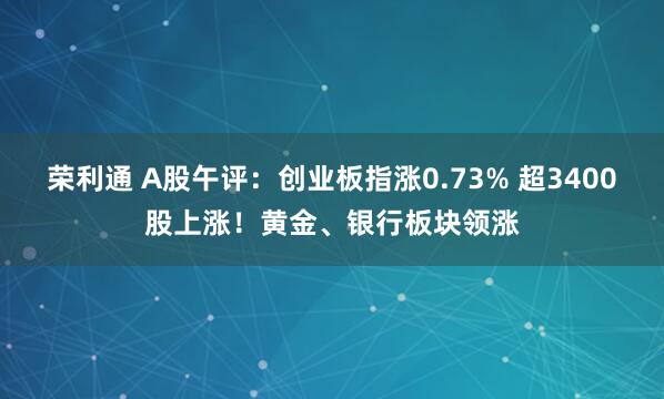 荣利通 A股午评：创业板指涨0.73% 超3400股上涨！黄金、银行板块领涨