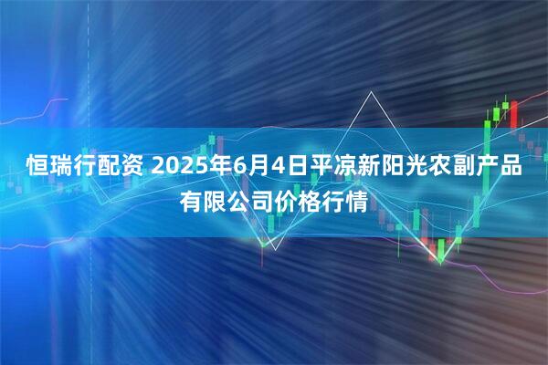 恒瑞行配资 2025年6月4日平凉新阳光农副产品有限公司价格行情