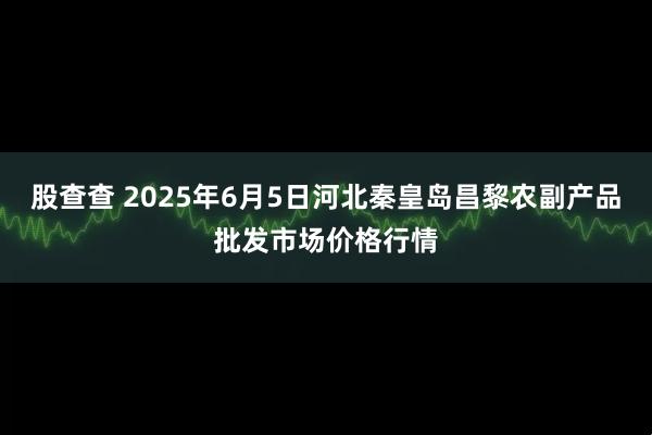 股查查 2025年6月5日河北秦皇岛昌黎农副产品批发市场价格行情