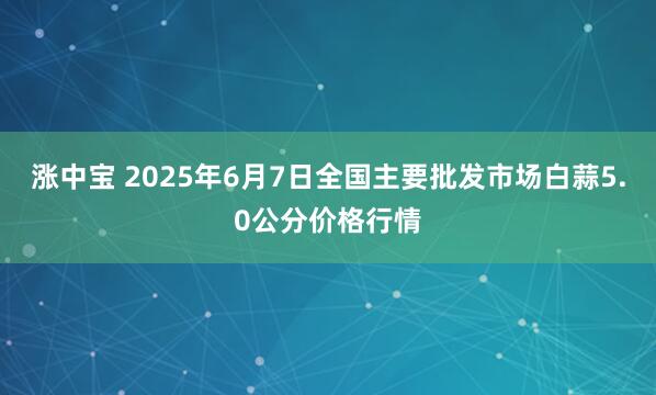涨中宝 2025年6月7日全国主要批发市场白蒜5.0公分价格行情