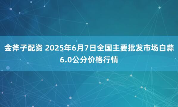 金斧子配资 2025年6月7日全国主要批发市场白蒜6.0公分价格行情