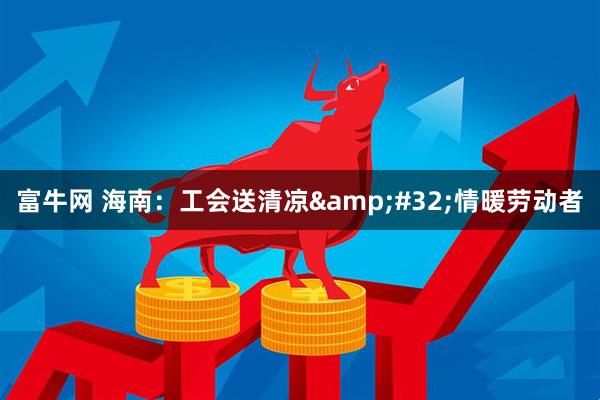 富牛网 海南：工会送清凉&#32;情暖劳动者