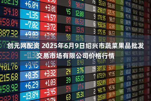 创元网配资 2025年6月9日绍兴市蔬菜果品批发交易市场有限公司价格行情