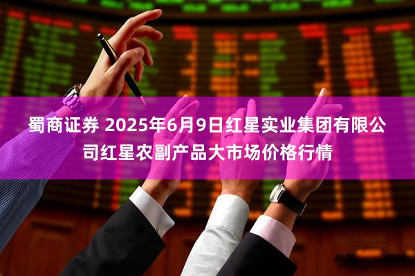 蜀商证券 2025年6月9日红星实业集团有限公司红星农副产品大市场价格行情