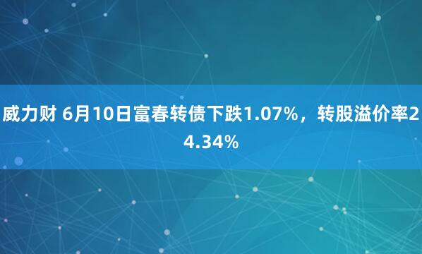 威力财 6月10日富春转债下跌1.07%，转股溢价率24.34%