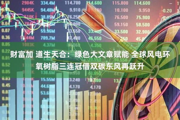 财富加 道生天合：绿色大文章赋能 全球风电环氧树脂三连冠借双碳东风再跃升