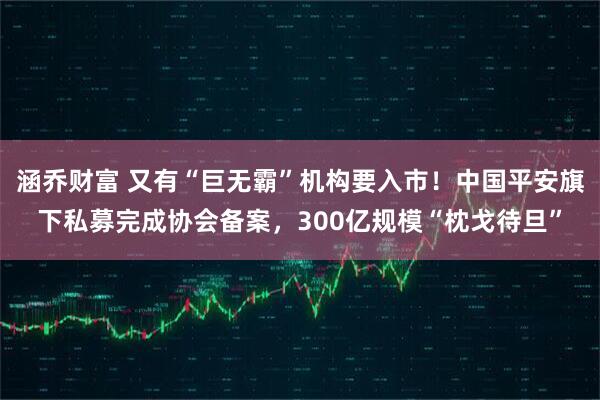涵乔财富 又有“巨无霸”机构要入市！中国平安旗下私募完成协会备案，300亿规模“枕戈待旦”