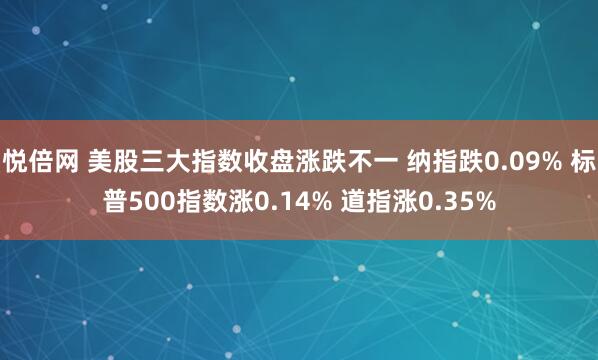 悦倍网 美股三大指数收盘涨跌不一 纳指跌0.09% 标普500指数涨0.14% 道指涨0.35%