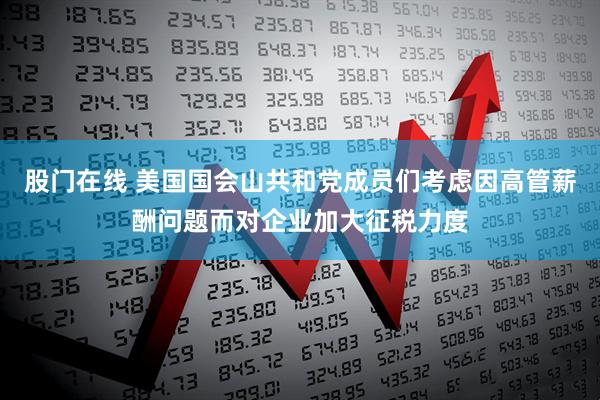 股门在线 美国国会山共和党成员们考虑因高管薪酬问题而对企业加大征税力度