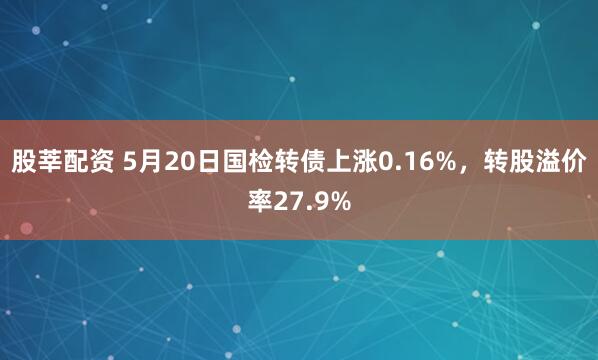 股莘配资 5月20日国检转债上涨0.16%，转股溢价率27.9%