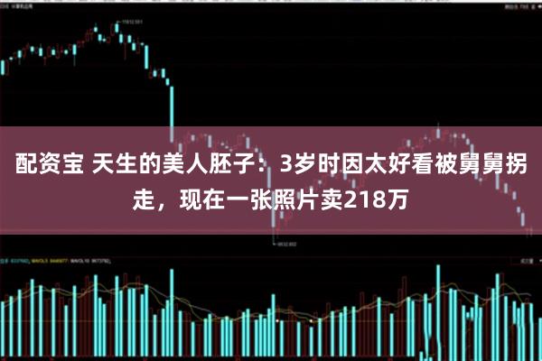 配资宝 天生的美人胚子：3岁时因太好看被舅舅拐走，现在一张照片卖218万