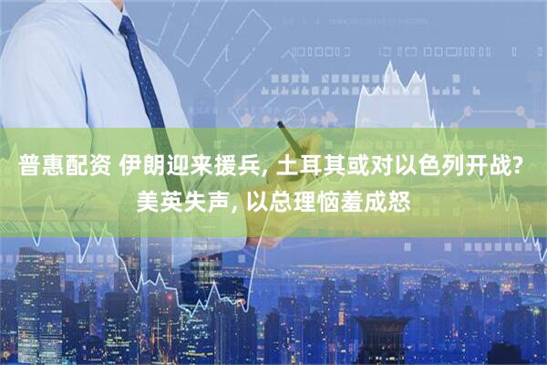 普惠配资 伊朗迎来援兵, 土耳其或对以色列开战? 美英失声, 以总理恼羞成怒