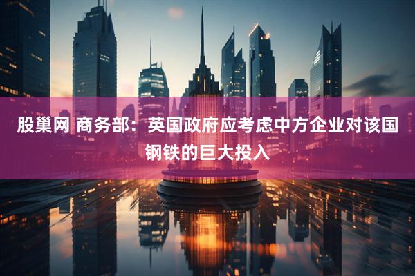 股巢网 商务部：英国政府应考虑中方企业对该国钢铁的巨大投入