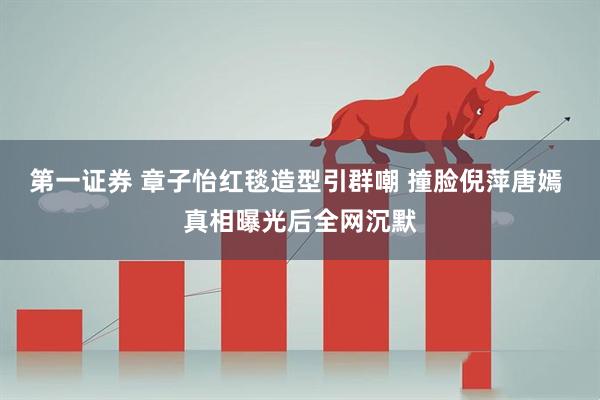 第一证券 章子怡红毯造型引群嘲 撞脸倪萍唐嫣 真相曝光后全网沉默